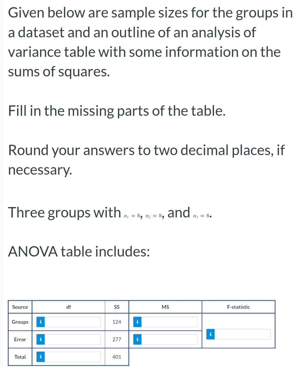 Given below are sample sizes for the groups in
a dataset and an outline of an analysis of
variance table with some information on the
sums of squares.
Fill in the missing parts of the table.
Round your answers to two decimal places, if
necessary.
Three groups with
ANOVA table includes:
Source
Groups i
Error
Total
i
i
df
SS
124
277
n₁ = 8, n₂ = 89
401
i
i
and
MS
n3 = 8.
}
F-statistic