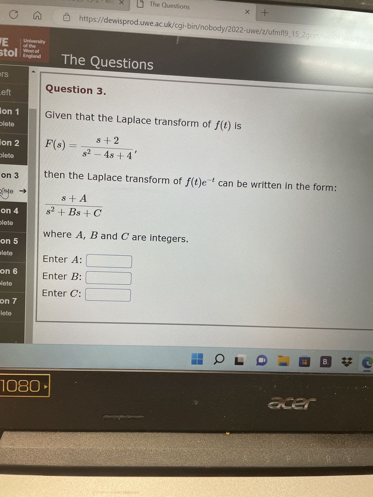 C
ers
E
stol West of
England
eft
ion 1
plete
ion 2
plete
on 3
te →
on 4
plete
on 5
plete
on 6
plete
C
on 7
lete
University
of the
1080
15 X
Question 3.
The Questions
The Questions
https://dewisprod.uwe.ac.uk/cgi-bin/nobody/2022-uwe/z/ufmfl9_15_2gcet/test01_oct/the_qu
Enter A:
Enter B:
Enter C:
X
where A, B and C are integers.
+
Given that the Laplace transform of f(t) is
s+2
F(s)
s² − 4s + 4
then the Laplace transform of f(t)e¯t can be written in the form:
s + A
s² + Bs + C
OLO
acer
B.