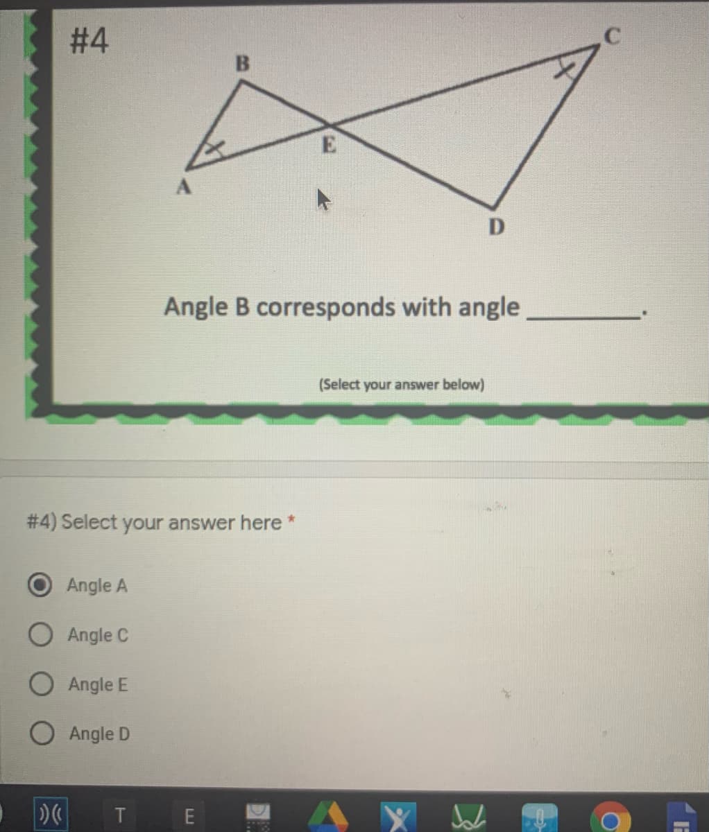 # 4
Angle B corresponds with angle
(Select your answer below)
# 4) Select your answer here
Angle A
O Angle C
Angle E
O Angle D
T E
