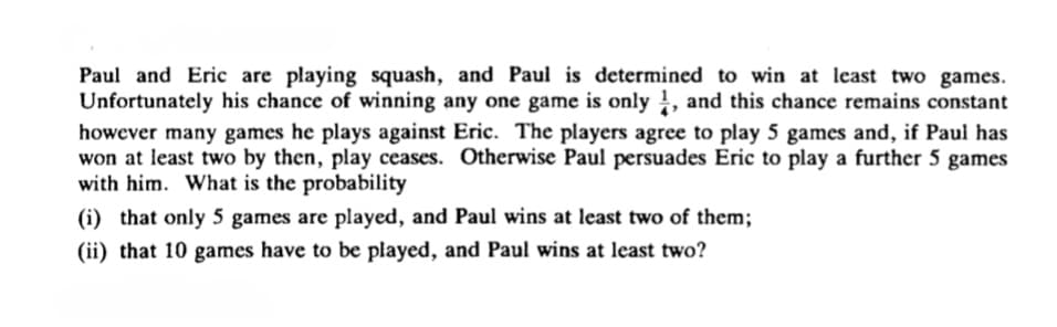 Paul and Eric are playing squash, and Paul is determined to win at least two games.
Unfortunately his chance of winning any one game is only !, and this chance remains constant
however many games he plays against Eric. The players agree to play 5 games and, if Paul has
won at least two by then, play ceases. Otherwise Paul persuades Eric to play a further 5 games
with him. What is the probability
(i) that only 5 games are played, and Paul wins at least two of them;
(ii) that 10 games have to be played, and Paul wins at least two?
