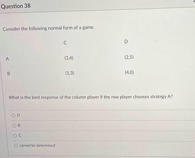 Question 38
Consider the following normal form of a game.
C
D
A
(3,4)
(2,5)
B
(1,3)
(4,0)
What is the best response of the column player if the row player chooses strategy A?
D
O cannot be determined
