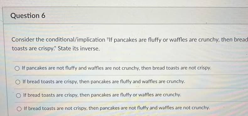 Question 6
Consider the conditional/implication "If pancakes are fluffy or waffles are crunchy, then bread
toasts are crispy." State its inverse.
O If pancakes are not fluffy and waffles are not crunchy, then bread toasts are not crispy.
O If bread toasts are crispy, then pancakes are fluffy and waffles are crunchy.
If bread toasts are crispy, then pancakes are fluffy or waffles are crunchy.
O If bread toasts are not crispy, then pancakes are not fluffy and waffles are not crunchy.
