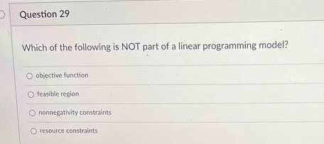 D Question 29
Which of the following is NOT part of a linear programming model?
O objective function
O feasible region
O nonnegativity constraints
resource constraints
