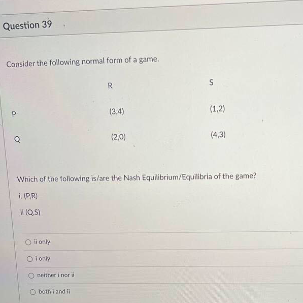 Question 39
Consider the following normal form of a game.
R
S
(3,4)
(1,2)
Q
(2,0)
(4,3)
Which of the following is/are the Nash Equilibrium/Equilibria of the game?
i. (P.R)
ii (Q.S)
ii only
O i only
neither i nor ii
both i and ii
