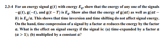 2.3-4 For an energy signal g(t) with energy Eg, show that the energy of any one of the signals
-g(t), g(-t), and g(t – T) is Eg. Show also that the energy of g(at) as well as g(at –
b) is Eg/a. This shows that time inversion and time shifting do not affect signal energy.
On the hand, time compression of a signal by a factor a reduces the energy by the factor
a. What is the effect on signal energy if the signal is: (a) time-expanded by a factor a
(a > 1); (b) multiplied by a constant a?
