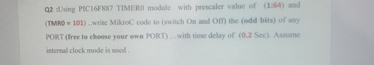 Q2 :Using PIC16F887 TIMERO module with prescaler value of (1:64) and
(TMRO = 101) ..write MikroC code to (switch On and Off) the (odd bits) of any
%3D
PORT (free to choose your own PORT)...with time delay of (0.2 Sec). Assume
internal clock mode is used.
