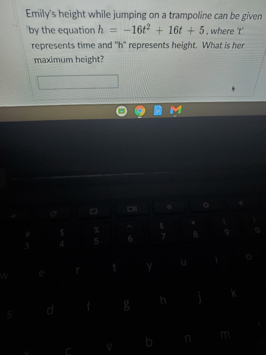 Emily's height while jumping on a trampoline can be given
by the equation h
= -16t2 + 16t + 5, where 't'
%3D
represents time and "h" represents height. What is her
maximum height?
e
h
d
m
b
