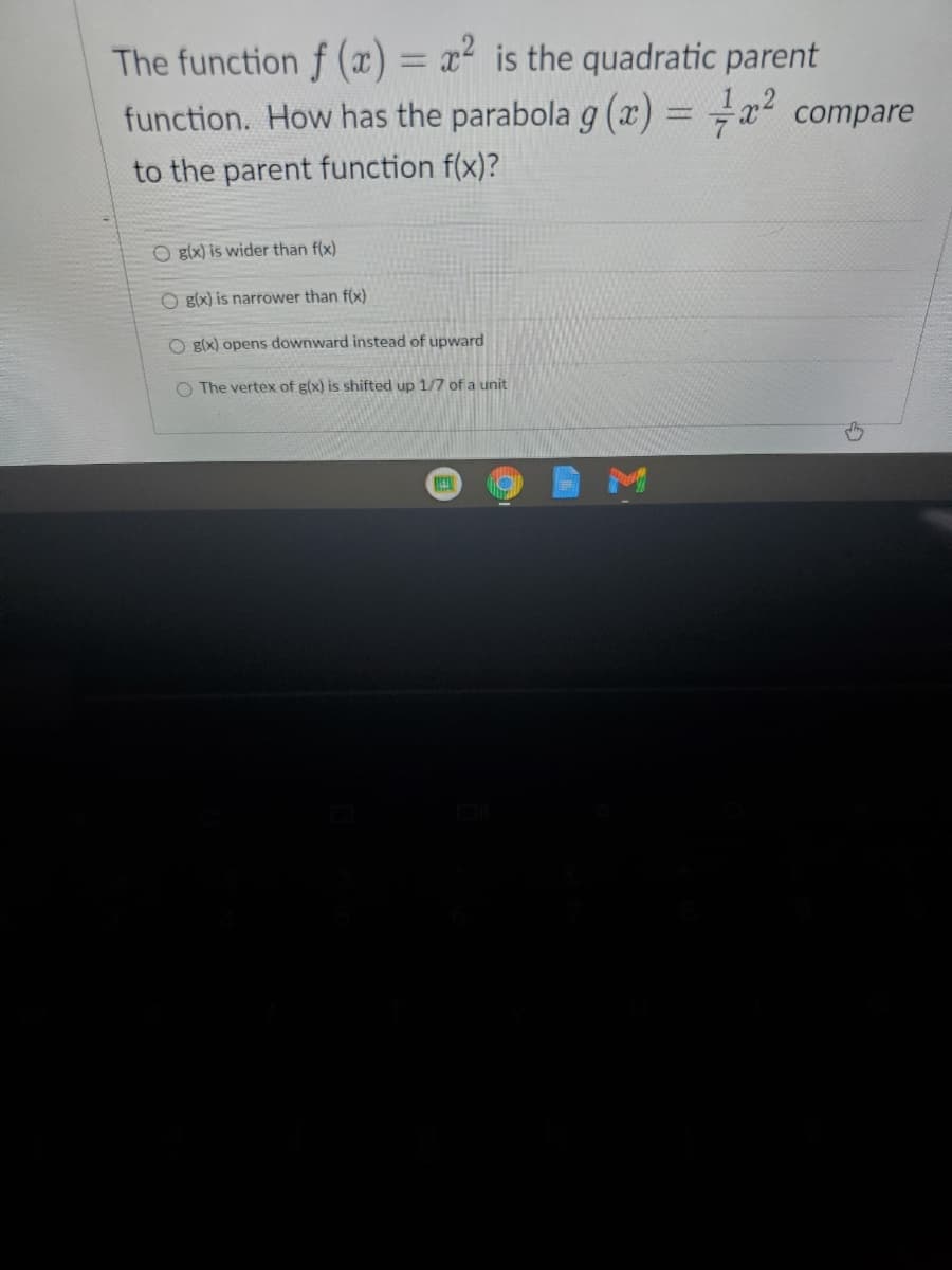 The function f (x) = x² is the quadratic parent
+x? compare
%3D
function. How has the parabola g (x) =
to the parent function f(x)?
O glx) is wider than f(x)
O g(x) is narrower than f(x)
O g(x) opens downward instead of upward
O The vertex of g(x) is shifted up 1/7 of a unit
M
