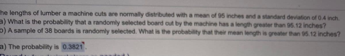 he lengths of lumber a machine cuts are normally distributed with a mean of 95 inches and a standard deviation of 0.4 inch.
a) What is the probability that a randomly selected board cut by the machine has a length greater than 95.12 inches?
b) A sample of 38 boards is randomly selected. What is the probability that their mean length is greater than 95.12 inches?
a) The probability is 0.3821.
