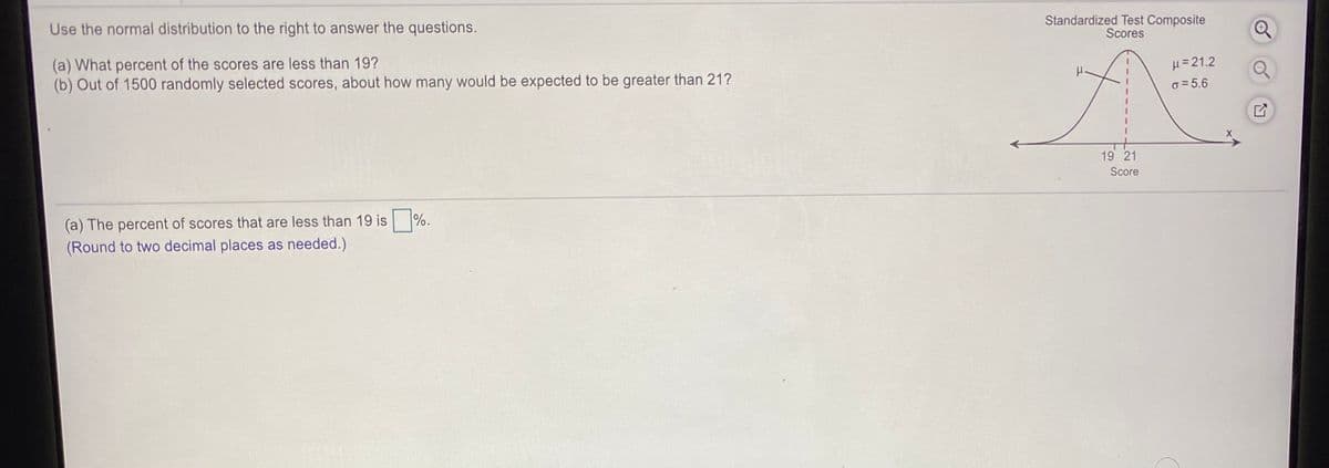 Use the normal distribution to the right to answer the questions.
Standardized Test Composite
Scores
(a) What percent of the scores are less than 19?
(b) Out of 1500 randomly selected scores, about how many would be expected to be greater than 21?
H= 21.2
o = 5.6
19 21
Score
%.
(a) The percent of scores that are less than 19 is
(Round to two decimal places as needed.)
