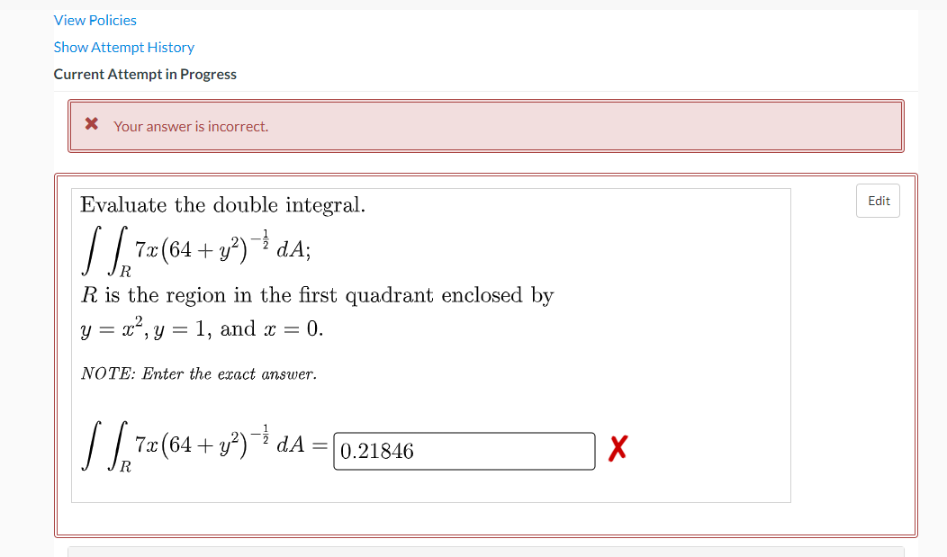 View Policies
Show Attempt History
Current Attempt in Progress
X Your answer is incorrect.
Evaluate the double integral.
Edit
7a (64 + у?) dA;
R is the region in the first quadrant enclosed by
2
y = x, y
1, and x =
0.
NÓTE: Enter the exact answer.
/.7 (64 + y²)* dA
=0,21846
