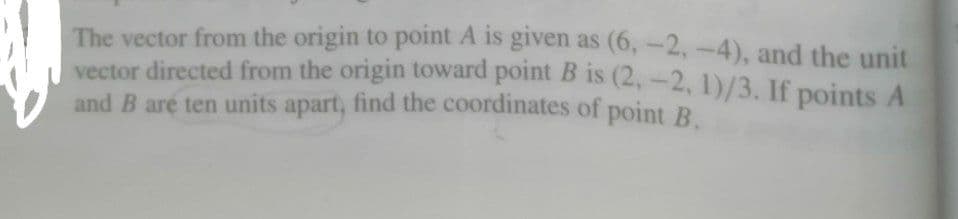 The vector from the origin to point A is given as (6, -2,-4), and the unit
vector directed from the origin toward point B is (2,-2, 1)/3. If points A
and B are ten units apart, find the coordinates of point R
