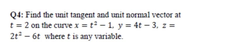 Q4: Find the unit tangent and unit normal vector at
t = 2 on the curve x = t² – 1, y = 4t – 3, z =
2t? – 6t where t is any variable.
|
