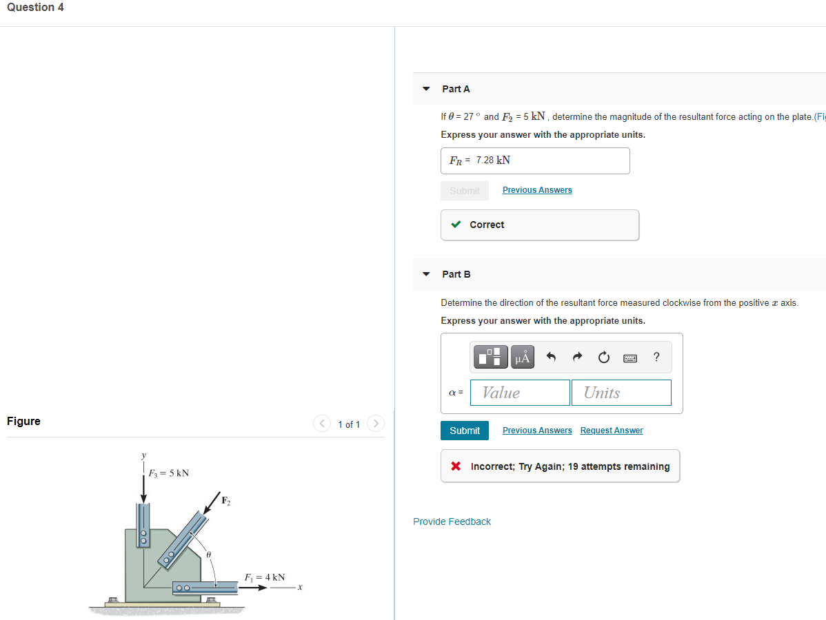 Question 4
Part A
If 0 = 27° and F, = 5 kN, determine the magnitude of the resultant force acting on the plate.(Fi
Express your answer with the appropriate units.
FR = 7.28 kN
Submit
Previous Answers
Correct
Part B
Determine the direction of the resultant force measured clockwise from the positive æ axis.
Express your answer with the appropriate units.
HA
Value
Units
a =
Figure
< 1 of 1
Submit
Previous Answers Request Answer
X Incorrect; Try Again; 19 attempts remaining
F3 = 5 kN
Provide Feedback
F = 4 kN
