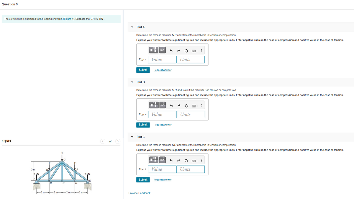 Question 5
The Howe truss is subjected to the loading shown in (Figure 1). Suppose that F = 6 kN.
Part A
Determine the force in member GF and state if the member is in tension or compression.
Express your answer to three significant figures and include the appropriate units. Enter negative value in the case of compression and positive value in the case of tension.
HẢ
?
FGF =
Value
Units
Submit
Request Answer
Part B
Determine the force in member CD and state if the member is in tension or compression.
Express your answer to three significant figures and include the appropriate units. Enter negative value in the case of compression and positive value in the case of tension.
HA
?
Fep =
Value
Units
Submit
Request Answer
• Part C
Figure
1 of 1 >
Determine the force in member GC and state if the member is in tension or compression.
Express your answer to three significant figures and include the appropriate units. Enter negative value in the case of compression and positive value in the case of tension.
iHA
?
3 m
H
Fec =
Value
Units
2 kN
2 kN
Submit
Request Answer
E
B
IC
m-
2 m-
2 m-
m
Provide Feedback
