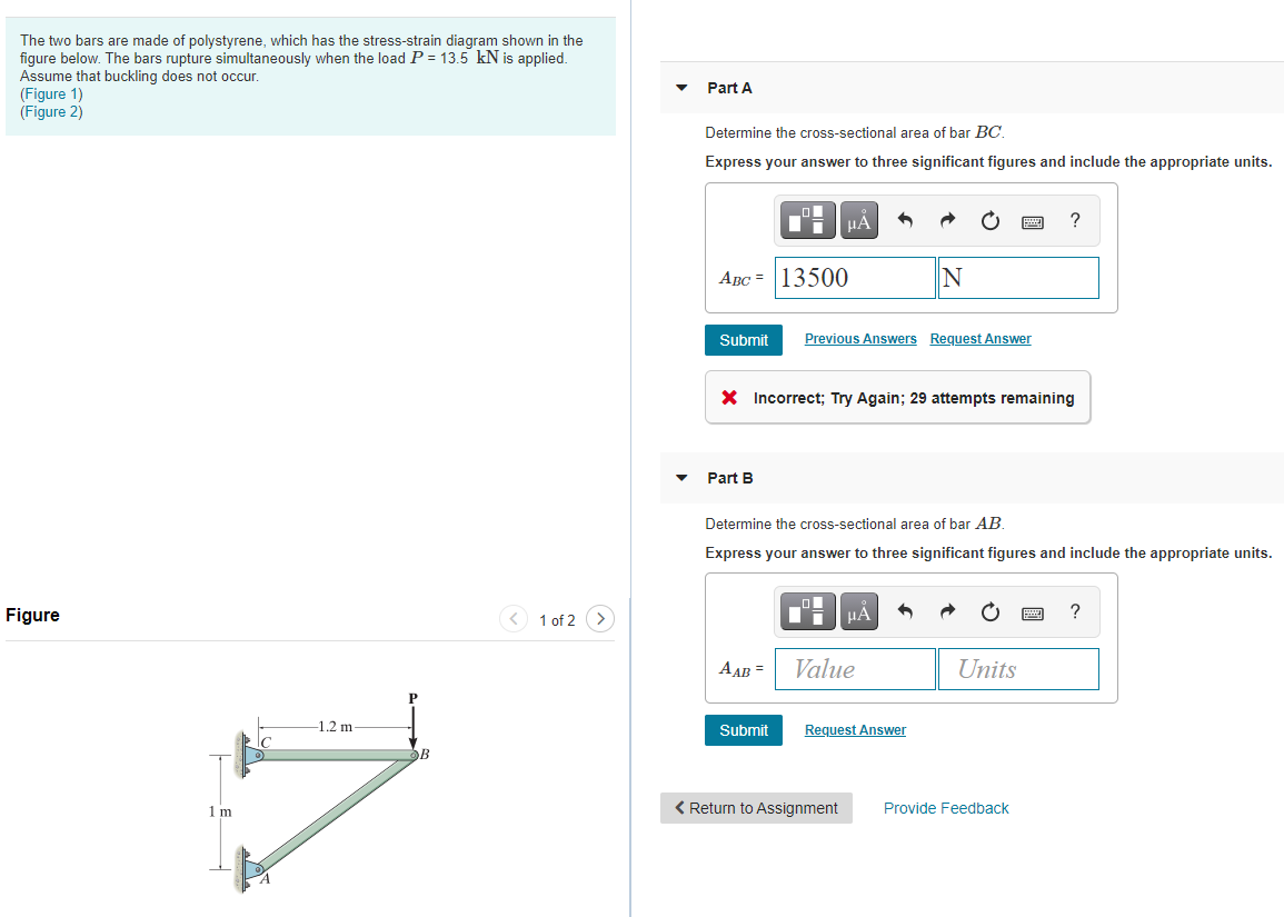 The two bars are made of polystyrene, which has the stress-strain diagram shown in the
figure below. The bars rupture simultaneously when the load P = 13.5 kN is applied.
Assume that buckling does not occur.
(Figure 1)
(Figure 2)
Part A
Determine the cross-sectional area of bar BC.
Express your answer to three significant figures and include the appropriate units.
HẢ
?
ABC = 13500
Submit
Previous Answers Request Answer
X Incorrect; Try Again; 29 attempts remaining
Part B
Determine the cross-sectional area of bar AB.
Express your answer to three significant figures and include the appropriate units.
Figure
1 of 2
HA
?
A AB =
Value
Units
-1.2 m
Submit
Request Answer
B
1 m
< Return to Assignment
Provide Feedback
