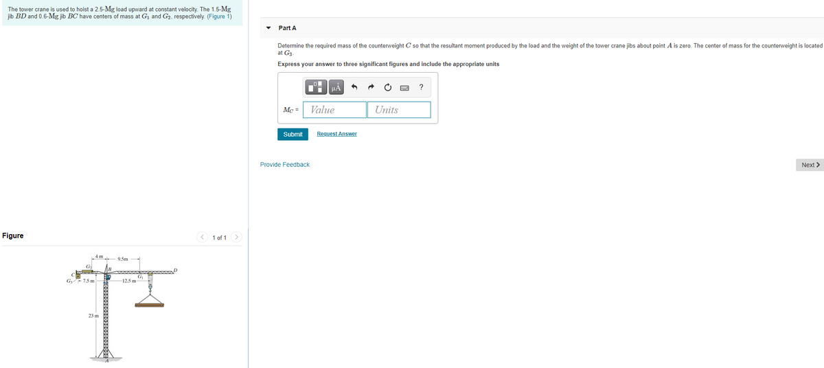 The tower crane is used to hoist a 2.5-Mg load upward at constant velocity. The 1.5-Mg
jib BD and 0.6-Mg jib BC' have centers of mass at G1 and G2, respectively. (Figure 1)
Part A
Determine the required mass of the counterweight C so that the resultant moment produced by the load and the weight of the tower crane jibs about point A is zero. The center of mass for the counterweight is located
at G3
Express your answer to three significant figures and include the appropriate units
HẢ
?
Mc =
Value
Units
Submit
Request Answer
Provide Feedback
Next >
Figure
1 of 1
4 m
9.5m
G-
G 7.5 m
12.5 m-
23 m
