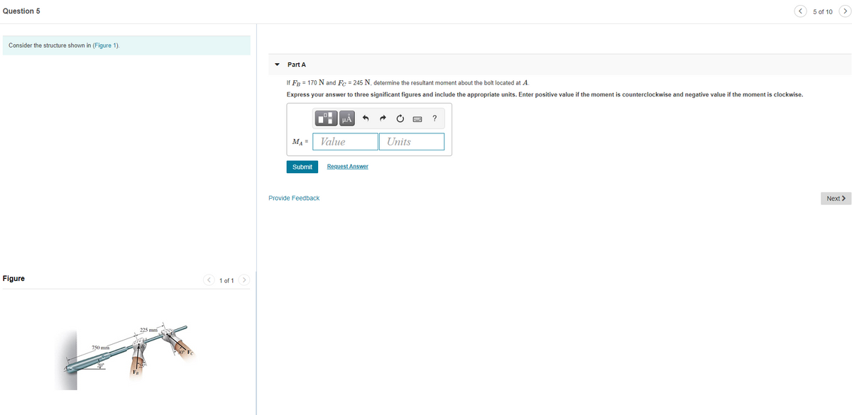 Question 5
5 of 10
Consider the structure shown in (Figure 1).
Part A
If FR = 170 N and Fc = 245 N, determine the resultant moment about the bolt located at A.
Express your answer to three significant figures and include the appropriate units. Enter positive value if the moment is counterclockwise and negative value if the moment is clockwise.
HẢ
?
MA =
Value
Units
Submit
Request Answer
Provide Feedback
Next >
Figure
1 of 1
225 mm
750 mm
20°
