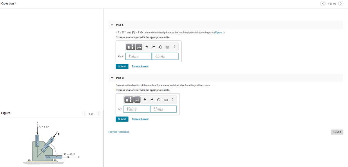 Question 4
4 of 10
Part A
If 0 = 27° and F, = 5 kN , determine the magnitude of the resultant force acting on the plate.(Figure 1)
Express your answer with the appropriate units.
HẢ
?
FR =
Value
Units
Submit
Request Answer
Part B
Determine the direction of the resultant force measured clockwise from the positive z axis.
Express your answer with the appropriate units.
HẢ
a =
Value
Units
Figure
1 of 1
Submit
Request Answer
F3 = 5 kN
Provide Feedback
Next >
F,
F = 4 kN
