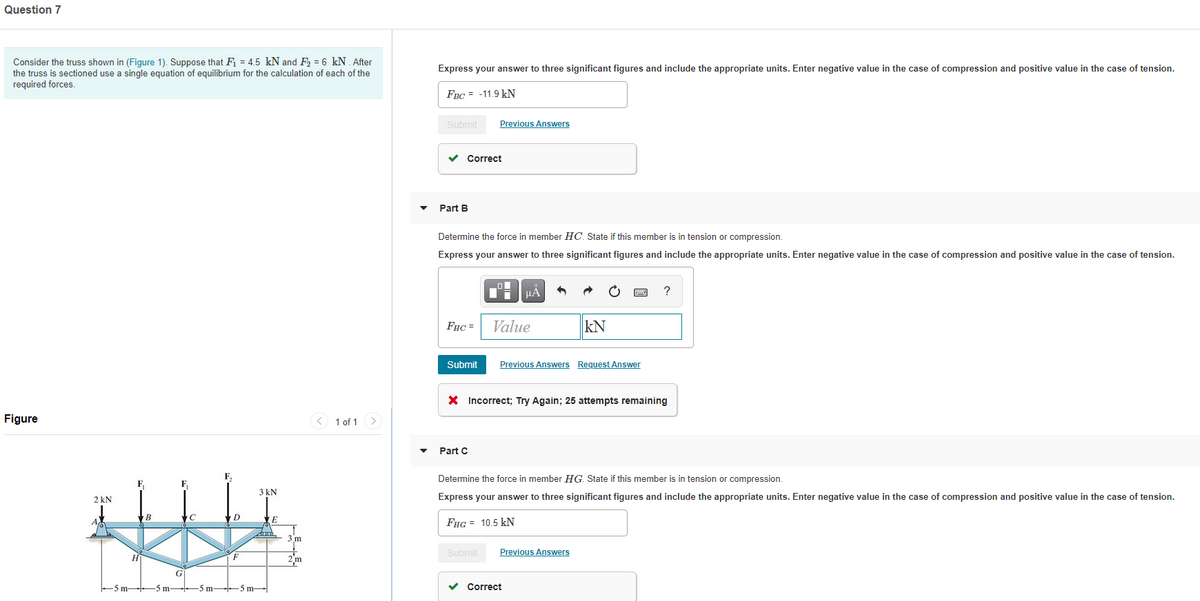 Question 7
Consider the truss shown in (Figure 1). Suppose that F1 = 4.5 kN and F2 = 6 kN. After
the truss is sectioned use a single equation of equilibrium for the calculation of each of the
required forces.
Express your answer to three significant figures and include the appropriate units. Enter negative value in the case of compression and positive value in the case of tension.
FBC = -11.9 kN
Submit
Previous Answers
v Correct
Part B
Determine the force in member HC. State if this member is in tension or compression.
Express your answer to three significant figures and include the appropriate units. Enter negative value in the case of compression and positive value in the case of tension.
HẢ
?
FHC =
Value
kN
Submit
Previous Answers Request Answer
X Incorrect; Try Again; 25 attempts remaining
Figure
<) 1 of 1
Part C
F,
Determine the force in member HG. State if this member is in tension or compression.
F.
F
3 kN
2 kN
Express your answer to three significant figures and include the appropriate units. Enter negative value in the case of compression and positive value in the case of tension.
B
A
FHG = 10.5 kN
3 m
Submit
Previous Answers
2m
G
-5 m- 5 m--
-5 m-S m-
v Correct

