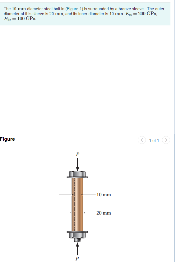 The 10-mm-diameter steel bolt in (Figure 1) is surrounded by a bronze sleeve . The outer
diameter of this sleeve is 20 mm, and its inner diameter is 10 mm. Est = 200 GPa,
Ebr = 100 GPa.
Figure
1 of 1
P
-10 mm
- 20 mm
P
------ ----- ---
