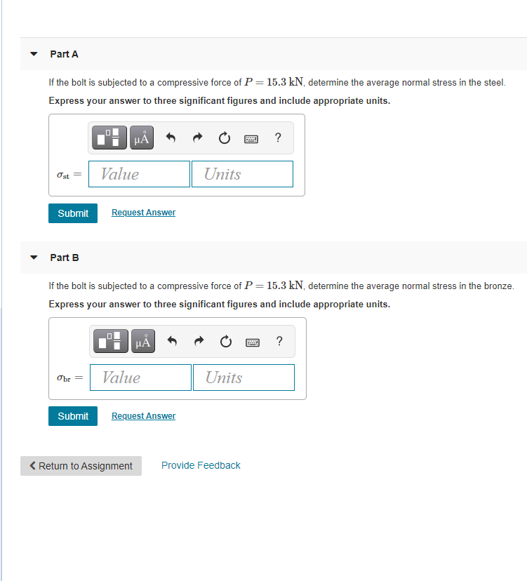 Part A
If the bolt is subjected to a compressive force of P = 15.3 kN, determine the average normal stress in the steel.
Express your answer to three significant figures and include appropriate units.
HA
?
Ost =
Value
Units
Submit
Request Answer
Part B
If the bolt is subjected to a compressive force of P = 15.3 kN, determine the average normal stress in the bronze.
Express your answer to three significant figures and include appropriate units.
HẢ
?
Value
Units
Obr
Submit
Request Answer
< Return to Assignment
Provide Feedback
