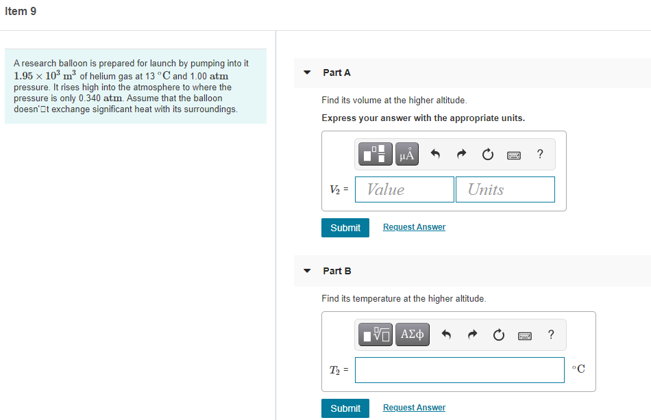 Item 9
A research balloon is prepared for launch by pumping into it
1.95 x 10° m³ of helium gas at 13 °C and 1.00 atm
pressure. It rises high into the atmosphere to where the
pressure is only 0.340 atm. Assume that the balloon
doesn'It exchange significant heat with its surroundings.
Part A
Find its volume at the higher altitude.
Express your answer with the appropriate units.
HA
?
V2 =
Value
Units
Submit
Request Answer
Part B
Find its temperature at the higher altitude.
Hνα ΑΣφ
?
T =
°C
Submit
Request Answer
