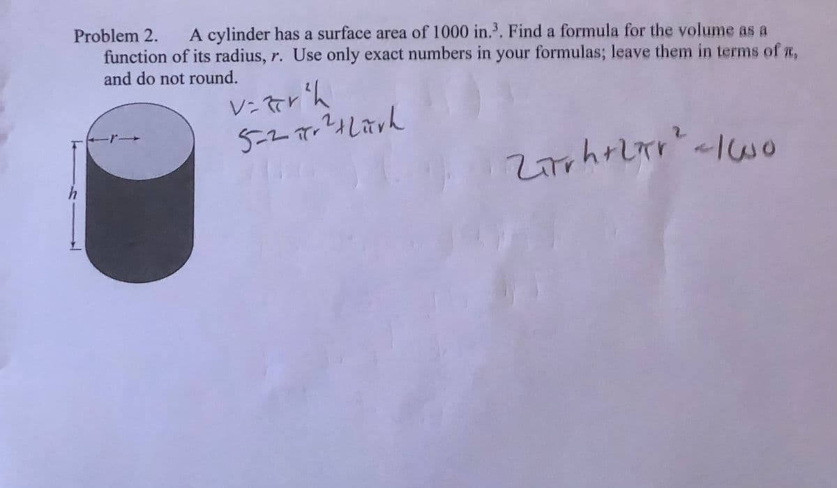 Problem 2.
A cylinder has a surface area of 1000 in.. Find a formula for the volume as a
function of its radius, r. Use only exact numbers in your formulas; leave them in terms of a,
and do not round.
5-2r
