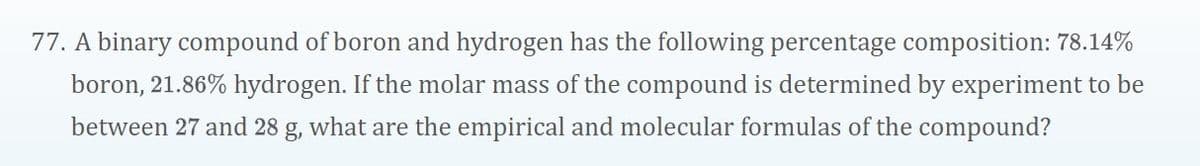 77. A binary compound of boron and hydrogen has the following percentage composition: 78.14%
boron, 21.86% hydrogen. If the molar mass of the compound is determined by experiment to be
between 27 and 28 g, what are the empirical and molecular formulas of the compound?
