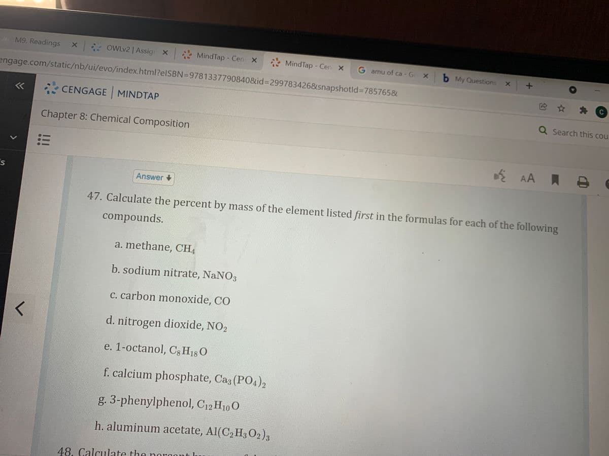 M9. Readings X
* OWLV2 | Assig X
* MindTap - Cen X
MindTap - Cen X
G amu of ca - Go X b My Questions
engage.com/static/nb/ui/evo/index.html?elSBN=9781337790840&id%3D299783426&snapshotld%3D785765&
C
<<
CENGAGE MINDTAP
Q Search this cour
Chapter 8: Chemical Composition
ž AA A
Answer +
47. Calculate the percent by mass of the element listed first in the formulas for each of the following
compounds.
a. methane, CH4
b. sodium nitrate, NaNO3
c. carbon monoxide, CO
d. nitrogen dioxide, NO2
e. 1-octanol, Cg H18 O
f. calcium phosphate, Caz (PO4)2
g. 3-phenylphenol, C12 H10O
h. aluminum acetate, Al(C,H,02),
48. Calculate the norgont h
!!
