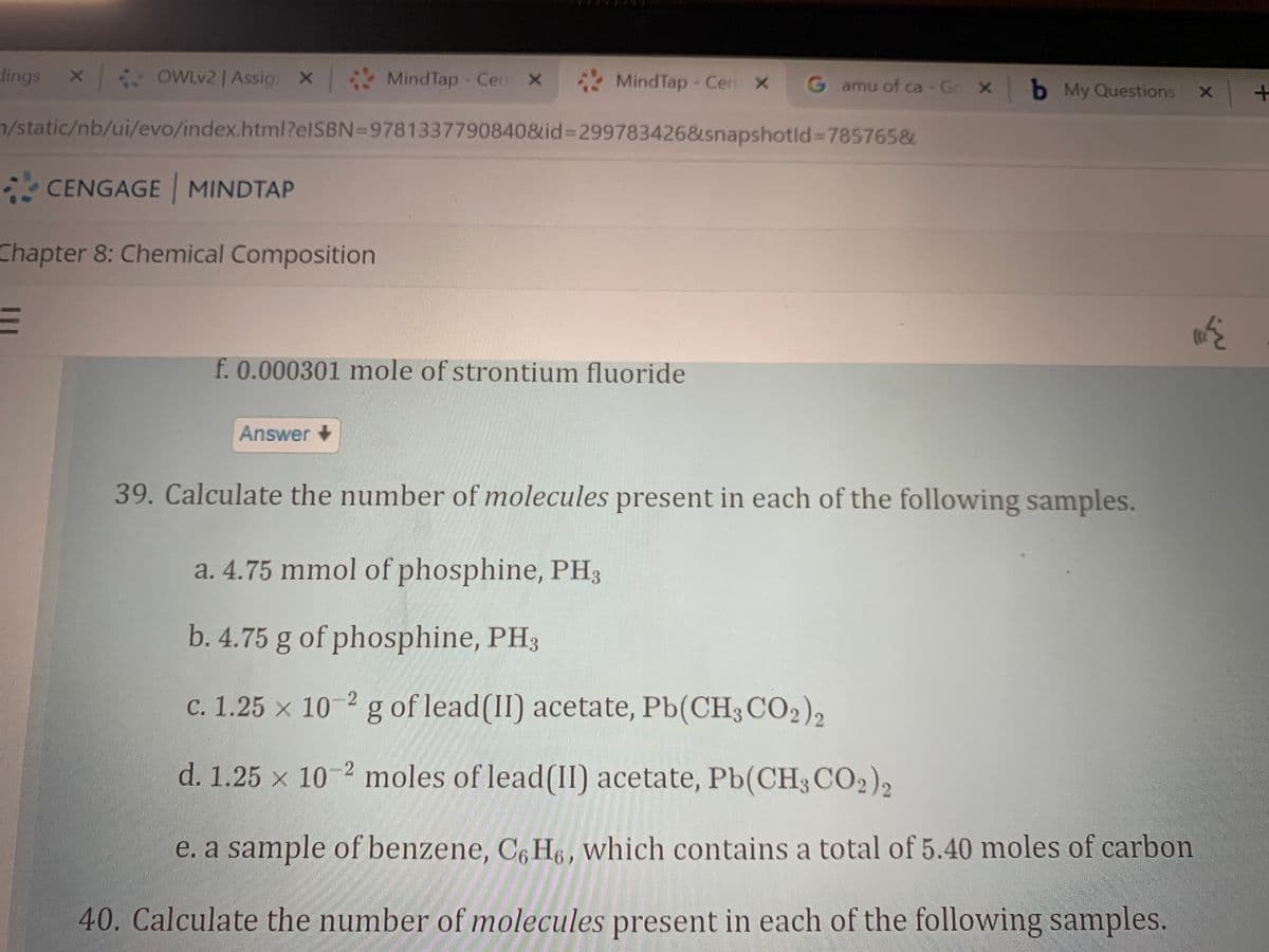 dings
OWLV2 | Assig X
MindTap - Cen X
MindTap - Cen X
G amu of ca - Go X b My Questions
7/static/nb/ui/evo/index.html?elSBN=9781337790840&id%=299783426&snapshotld%=785765&
* CENGAGE MINDTAP
Chapter 8: Chemical Composition
f. 0.000301 mole of strontium fluoride
Answer +
39. Calculate the number of molecules present in each of the following samples.
a. 4.75 mmol of phosphine, PH3
b. 4.75 g of phosphine, PH3
c. 1.25 × 10-2 g of lead(II) acetate, Pb(CH3CO2),
d. 1.25 x 10-2 moles of lead(II) acetate, Pb(CH3CO2)2
e. a sample of benzene, C, H6, which contains a total of 5.40 moles of carbon
40. Calculate the number of molecules present in each of the following samples.
