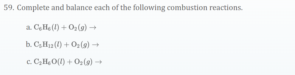 59. Complete and balance each of the following combustion reactions.
a. Có H6 (1) + O2 (g) →
b. C5 H12 (1) + O2(g) →
c. C2 H6 O(1) + O2 (g) →
