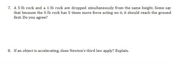 7. A 5-lb rock and a 1-lb rock are dropped simultaneously from the same height. Some say
that because the 5-lb rock has 5 times more force acting on it, it should reach the ground
first. Do you agree?
8. If an object is accelerating, does Newton's third law apply? Explain.
