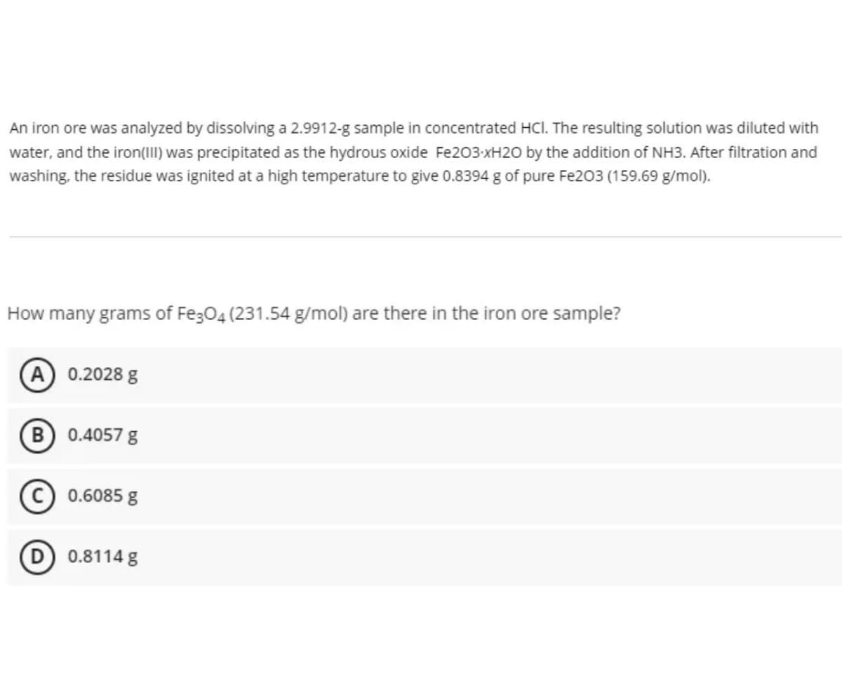 An iron ore was analyzed by dissolving a 2.9912-g sample in concentrated HCl. The resulting solution was diluted with
water, and the iron(III) was precipitated as the hydrous oxide Fe203-xH20 by the addition of NH3. After filtration and
washing, the residue was ignited at a high temperature to give 0.8394 g of pure Fe203 (159.69 g/mol).
How many grams of Fe;04 (231.54 g/mol) are there in the iron ore sample?
A 0.2028 g
B 0.4057 g
© 0.6085 g
0.8114 g
