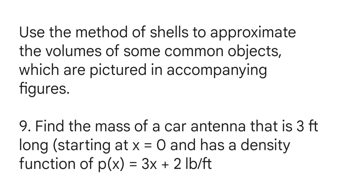 Use the method of shells to approximate
the volumes of some common objects,
which are pictured in accompanying
figures.
9. Find the mass of a car antenna that is 3 ft
long (starting at x = 0 and has a density
function of p(x) = 3x + 2 lb/ft