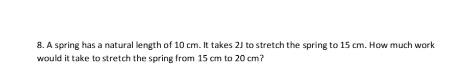 8. A spring has a natural length of 10 cm. It takes 2J to stretch the spring to 15 cm. How much work
would it take to stretch the spring from 15 cm to 20 cm?