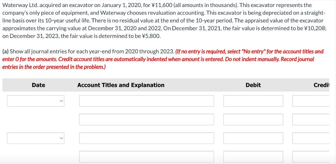 Waterway Ltd. acquired an excavator on January 1, 2020, for ¥11,600 (all amounts in thousands). This excavator represents the
company's only piece of equipment, and Waterway chooses revaluation accounting. This excavator is being depreciated on a straight-
line basis over its 10-year useful life. There is no residual value at the end of the 10-year period. The appraised value of the excavator
approximates the carrying value at December 31, 2020 and 2022. On December 31, 2021, the fair value is determined to be ¥10,208;
on December 31, 2023, the fair value is determined to be ¥5,800.
(a) Show all journal entries for each year-end from 2020 through 2023. (If no entry is required, select "No entry" for the account titles and
enter o for the amounts. Credit account titles are automatically indented when amount is entered. Do not indent manually. Record journal
entries in the order presented in the problem.)
Date
Account Titles and Explanation
Debit
Credit