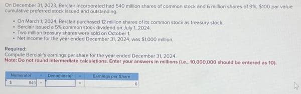 On December 31, 2023, Berclair Incorporated had 540 million shares of common stock and 6 million shares of 9%, $100 par value
cumulative preferred stock issued and outstanding.
. On March 1, 2024, Berclair purchased 12 million shares of its common stock as treasury stock.
• Berclair issued a 5% common stock dividend on July 1, 2024.
. Two million treasury shares were sold on October 1.
• Net Income for the year ended December 31, 2024, was $1,000 million.
Required:
Compute Berclair's earnings per share for the year ended December 31, 2024.
Note: Do not round intermediate calculations. Enter your answers in millions (.e., 10,000,000 should be entered as 10).
$
Numerator
946+
Denominator
Earnings per Share