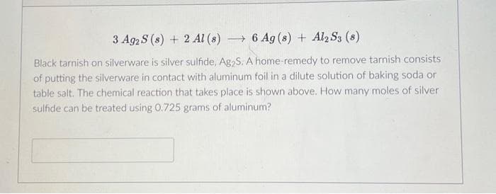 3 Ag2 S (s) + 2 Al(s)→ 6 Ag(s) + Al2 S3 (8)
Black tarnish on silverware is silver sulfide, Ag₂S. A home-remedy to remove tarnish consists
of putting the silverware in contact with aluminum foil in a dilute solution of baking soda or
table salt. The chemical reaction that takes place is shown above. How many moles of silver
sulfide can be treated using 0.725 grams of aluminum?