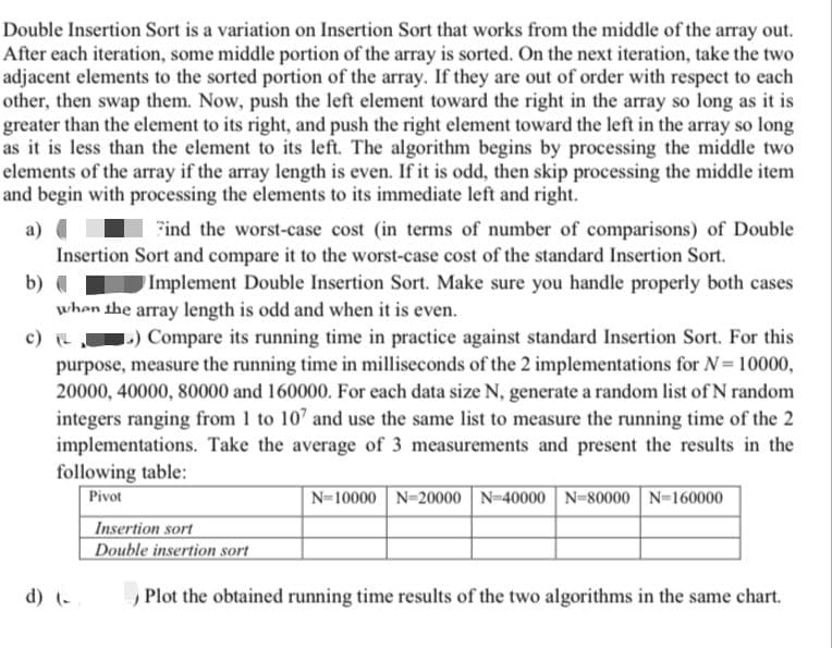 Double Insertion Sort is a variation on Insertion Sort that works from the middle of the array out.
After each iteration, some middle portion of the array is sorted. On the next iteration, take the two
adjacent elements to the sorted portion of the array. If they are out of order with respect to each
other, then swap them. Now, push the left element toward the right in the array so long as it is
greater than the element to its right, and push the right element toward the left in the array so long
as it is less than the element to its left. The algorithm begins by processing the middle two
elements of the array if the array length is even. If it is odd, then skip processing the middle item
and begin with processing the elements to its immediate left and right.
a)
Find the worst-case cost (in terms of number of comparisons) of Double
Insertion Sort and compare it to the worst-case cost of the standard Insertion Sort.
b) (
Implement Double Insertion Sort. Make sure you handle properly both cases
when the array length is odd and when it is even.
») Compare its running time in practice against standard Insertion Sort. For this
purpose, measure the running time in milliseconds of the 2 implementations for N=10000,
20000, 40000, 80000 and 160000. For each data size N, generate a random list of N random
integers ranging from 1 to 10' and use the same list to measure the running time of the 2
implementations. Take the average of 3 measurements and present the results in the
following table:
Pivot
N-10000 N-20000 | N-40000 N-80000 N=160000
Insertion sort
Double insertion sort
d) (-
Plot the obtained running time results of the two algorithms in the same chart.
