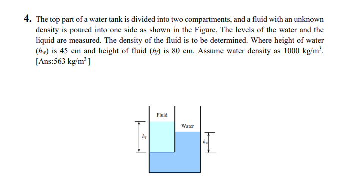 4. The top part of a water tank is divided into two compartments, and a fluid with an unknown
density is poured into one side as shown in the Figure. The levels of the water and the
liquid are measured. The density of the fluid is to be determined. Where height of water
(hw) is 45 cm and height of fluid (h) is 80 cm. Assume water density as 1000 kg/m³.
[Ans:563 kg/m ]
Fluid
Water
h.
