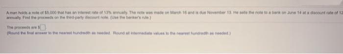 Aman holds a note of 55,000 that has an interent rate of 13% annualy. The note wan made on March 16 and in due November 13. He sele the note to a bank on June 14 at a discount rate of 12
annually. Find the proceeds on he thied-party diacount note. (Use the bankers nule)
The proceeds are S
(Round the ival anwer to the nearest hundredth n needed. Round all intermediate values to the nearest hundredh a needed)
