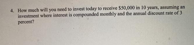 4. How much will you need to invest today to receive $50,000 in 10 years, assuming an
investment where interest is compounded monthly and the annual discount rate of 3
percent?
