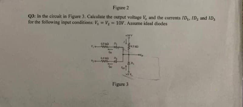 Figure 2
Q3: In the circuit in Figure 3. Calculate the output voltage V, and the currents ID,, ID2 and ID3
for the following input conditions: V, = V2 = 10V. Assume ideal diodes
%3D
%3D
05A0
ww-
0 ww
Figure 3
