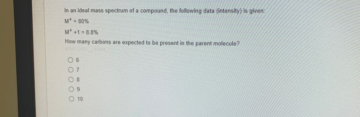 In an ideal mass spectrum of a compound, the following data (intensity) is given:
M* = 80%
%3D
M +1 = 8.8%
How many carbons are expected to be present in the parent molecule?
0 7
0 8
O 10
