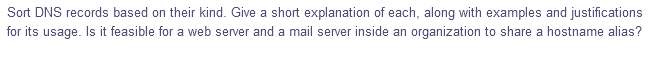 Sort DNS records based on their kind. Give a short explanation of each, along with examples and justifications
for its usage. Is it feasible for a web server and a mail server inside an organization to share a hostname alias?
