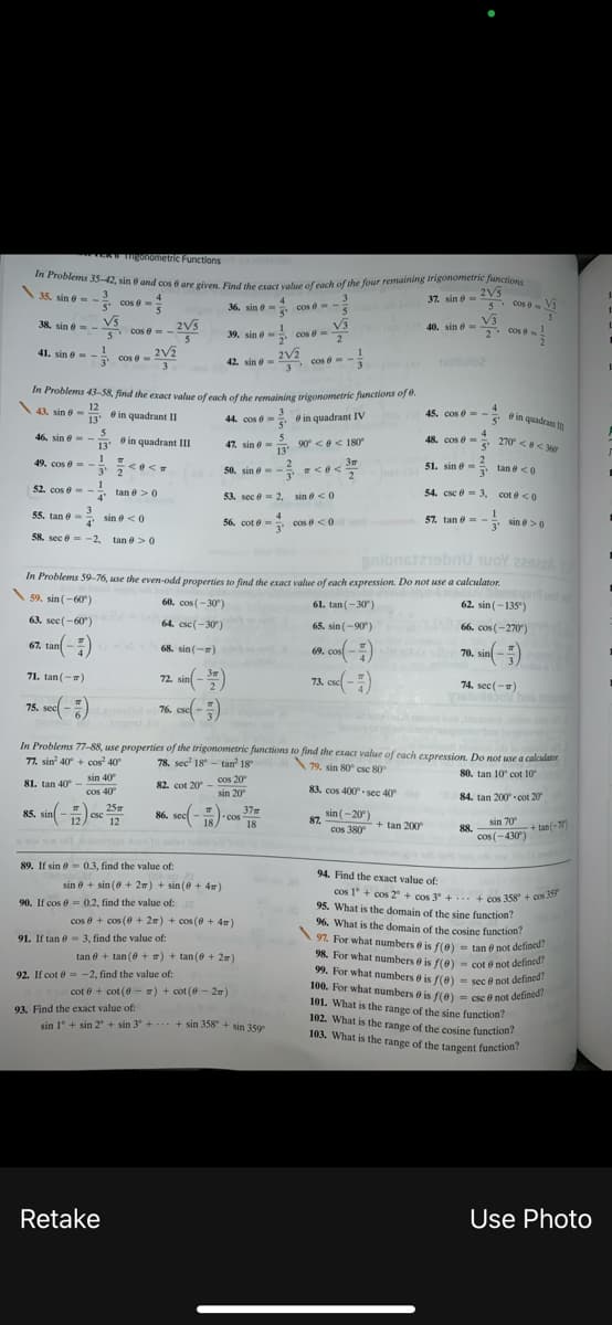 97. For what numbers 6 is f(0)- tan e not defined?
In Problems 35-42, sin e and cos 6 are given. Find the exact value of each of the four remaining trigonometric functionx
cos 1° + cos 2 + cos 3 + + cos 358 + cos 3
103. What is the range of the tangent function?
guTometne Functions
2V5
cos Vs
35. sin e- -
37. sin 6-
3.
cos e =
4
36. sin e- cos e--
5'
1.
40. sin ở - V3
2. cos
38, sin e--VS
2V5
V3
39. sin e cos =
cos =
cos A
-
2
41. sin e- -
3'
Cos e- 2V3
3
2V2
42. sin e
cose- -
noltulo2
In Problems 43-58, find the exact value of each of the remaining trigonometric furncions of o.
41 sin e- @ in quadrant II
12
45. cose - 8 in quadrane
13'
44. cos e= in quadrant IV
5'
46. sin e -
13'
4
48. cos e = 270 <<3
48. cos e =
47. sin e= 90 < e < 180
13
in quadrant III
5'
1
49. cos e = -
3' 2
1
3m
50. sin e- - <e<
2
51. sin e = tan e <0
く く
3'
52. cos e --
4'
tan e >0
53. sec e- 2, sin e <0
54. csc e = 3, cot e <0
3
55. tan e=
* sin e <0
56. cot e = cos e <0
57. tan e = - sin e>0
4'
58. sec e -2, tan e>0
gnibnstziebnu uoY 229z
In Problems 59-76, use the even-odd properties to find the exact value of each expression. Do not use a calculator.
\s9. sin (-60)
60. cos (-30)
61. tan (-30)
62. sin (-135")
63. sec(-60)
64. csc(-30)
65. sin (-90)
66. cos (-270)
67. tan -)
68. sin (-=)
69. cos-)
70. sin -)
72. sin( -)
76. ese( -)
71. tan (-)
73. csc( -
74. sec (-)
75. sec
76. csel-
In Problems 77-88, use properties of the trigonometric functions to find the exact value of each expression. Do not use a calculator.
77. sin 40 + cos 40
78. sec' 18 - tan 18
79. sin 80 csc 80
80. tan 10 cot 10
sin 40
cos 40
cos 20
sin 20
81. tan 40 -
82. cot 20 -
83. cos 400 - sec 40
84. tan 200 -cot 20
25
85. sin -) esc
12
86. sec -)-con 37m
sin (-20°)
87.
cos 380
12
18
18
+ tan 200°
88.
cos (-430)
sin 70
+ tan(-)
89. If sin e- 0.3, find the value of:
94. Find the exact value of:
sin e + sin (0 + 27) + sin (0 + 4m)
cos 1° + cos 2 + cos 3 +.. + cos 358 + của
95. What is the domain of the sine function?
96. What is the domain of the cosine function?
90. If cos e = 0.2, find the value of:
cos e + cos (0 + 2m) + cos (6 + 4m)
91. If tan e- 3, find the value of:
97. For what numbers e is f(e) = tan e not defincu
98. For what numbers e is f(e) - cot e not definc
99. For what numbers 6 is f(0)
100. For what numbers 6 is f(0)
101. What is the range of the sine function?
102. What is the range of the cosine function?
103. What is the range of the tangent function:
tan 0 + tan (0 + ) + tan (0 + 2)
92. If cot e = -2, find the value of:
sec e not defined?
- csc ở not defined?
cot e + cot (0 - ) + cot (0 - 2)
93. Find the exact value of:
sin 1° + sin 2° + sin 3° + + sin 358 + sin 3500
Retake
Use Photo
