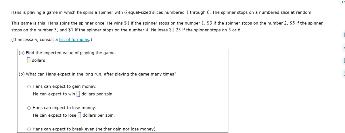 Es
Hans is playing a game in which he spins a spinner with 6 equal-sized slices numbered 1 through 6. The spinner stops on a numbered slice at random.
This game is this: Hans spins the spinner once. He wins $1 if the spinner stops on the number 1, $3 if the spinner stops on the number 2, $5 if the spinner
stops on the number 3, and $7 if the spinner stops on the number 4. He loses $1.25 if the spinner stops on 5 or 6.
(If necessary, consult a list of formulas.)
(a) Find the expected value of playing the game.
|| dollars
(b) What can Hans expect in the long run, after playing the game many times?
O Hans can expect to gain money.
He can expect to win | dollars per spin.
O Hans can expect to lose money.
He can expect to lose | dollars per spin.
Hans can expect to break even (neither gain nor lose money).
