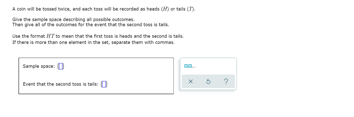 A coin will be tossed twice, and each toss will be recorded as heads (H) or tails (T).
Give the sample space describing all possible outcomes.
Then give all of the outcomes for the event that the second toss is tails.
Use the format HT to mean that the first toss is heads and the second is tails.
If there is more than one element in the set, separate them with commas.
Sample space:
0,0,.
?
Event that the second toss is tails: {|}
