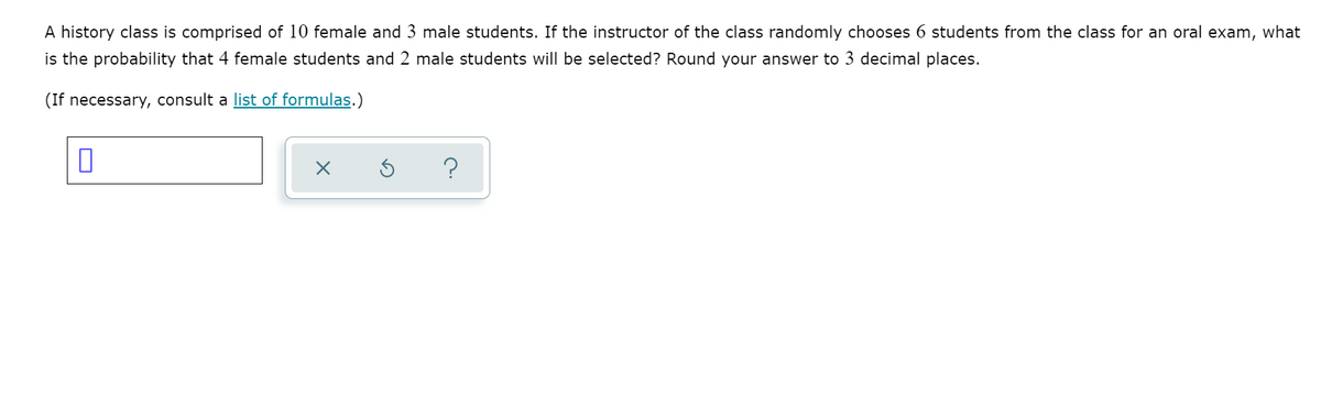 A history class is comprised of 10 female and 3 male students. If the instructor of the class randomly chooses 6 students from the class for an oral exam, what
is the probability that 4 female students and 2 male students will be selected? Round your answer to 3 decimal places.
(If necessary, consult a list of formulas.)
